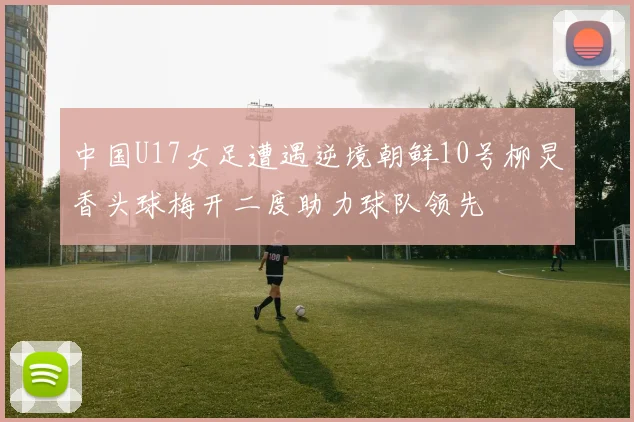 中国U17女足遭遇逆境朝鲜10号柳炅香头球梅开二度助力球队领先