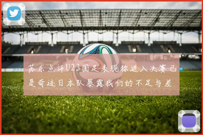 苏东点评U23国足表现称进入决赛已是奇迹日本队暴露我们的不足与差距