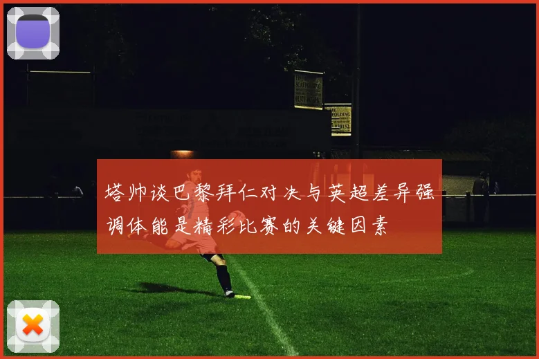 塔帅谈巴黎拜仁对决与英超差异强调体能是精彩比赛的关键因素
