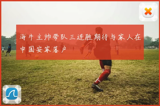 海牛主帅带队三连胜期待与家人在中国安家落户