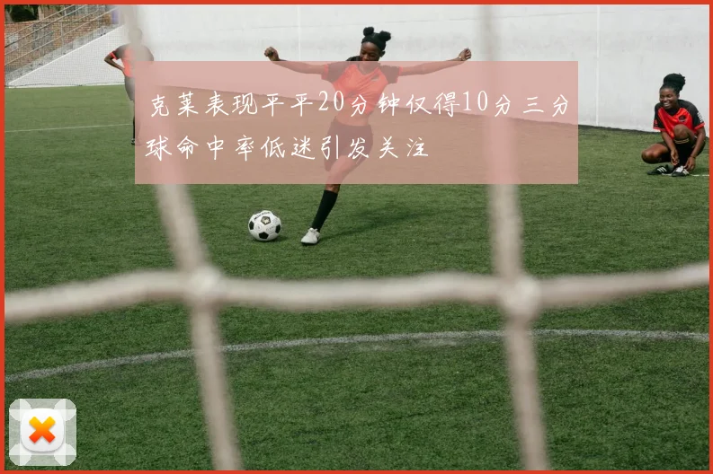克莱表现平平20分钟仅得10分三分球命中率低迷引发关注