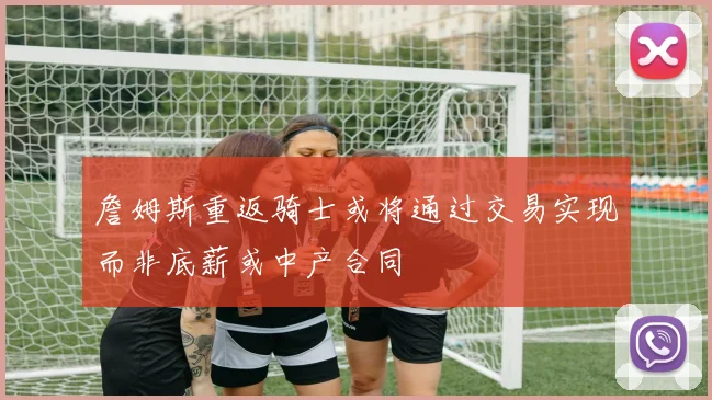 詹姆斯重返骑士或将通过交易实现而非底薪或中产合同