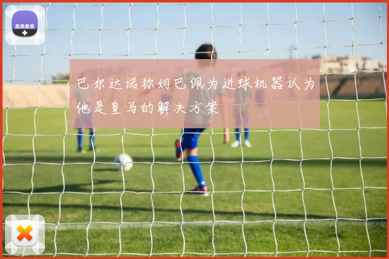 巴尔达诺称姆巴佩为进球机器认为他是皇马的解决方案
