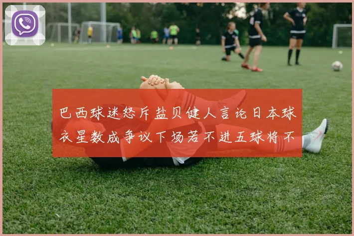 巴西球迷怒斥盐贝健人言论日本球衣星数成争议下场若不进五球将不庆祝