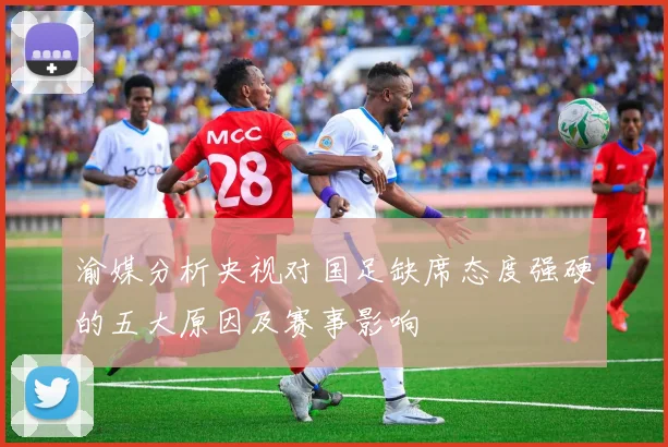 渝媒分析央视对国足缺席态度强硬的五大原因及赛事影响