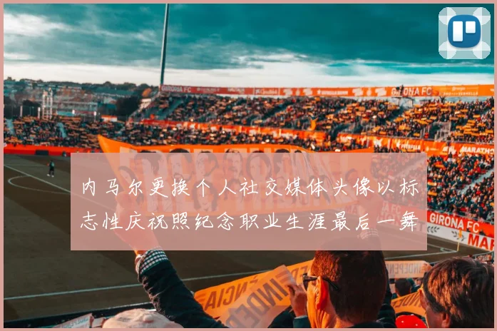 内马尔更换个人社交媒体头像以标志性庆祝照纪念职业生涯最后一舞