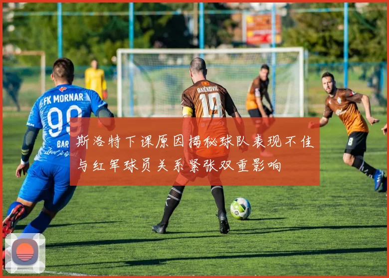 斯洛特下课原因揭秘球队表现不佳与红军球员关系紧张双重影响